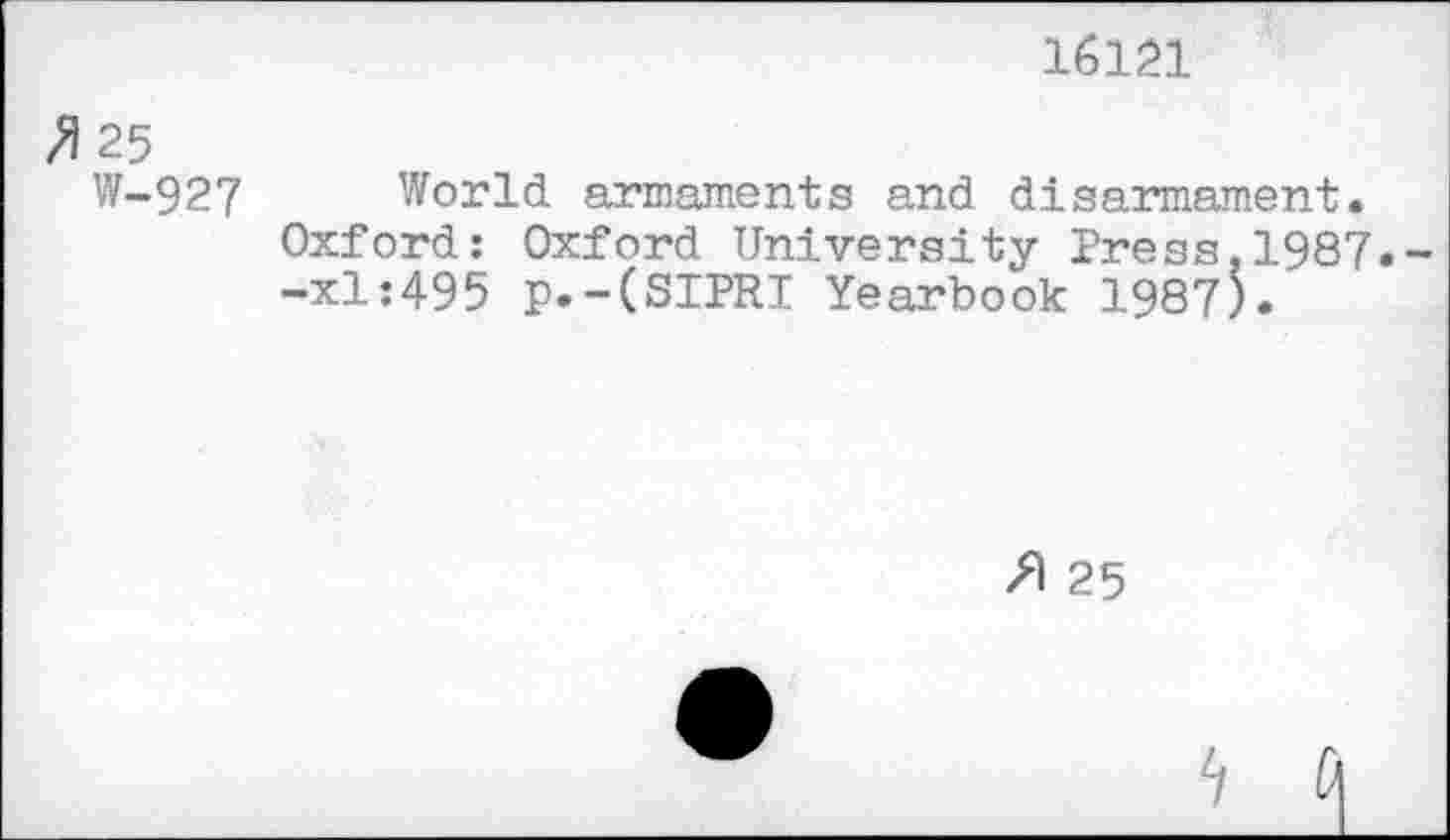 ﻿16121
^25
W-927
World armaments and disarmament. Oxford: Oxford University Press,1987. -xl:495 p.-(SIPRI Yearbook 1987).
25